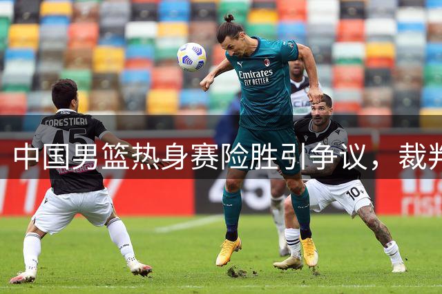 中国男篮热身赛险胜引争议，裁判哨声响成焦点