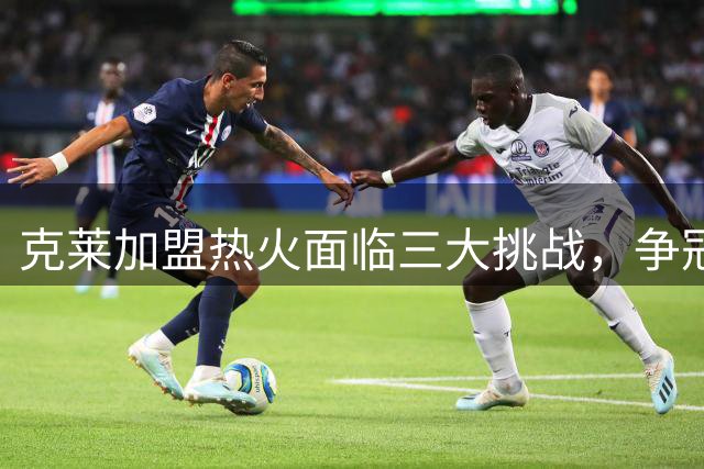 克莱加盟热火面临三大挑战，争冠之路荆棘丛生