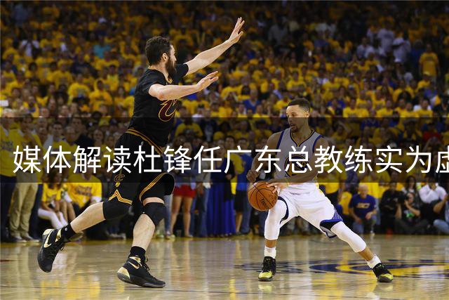 媒体解读杜锋任广东总教练实为虚职 未获具体管理权限