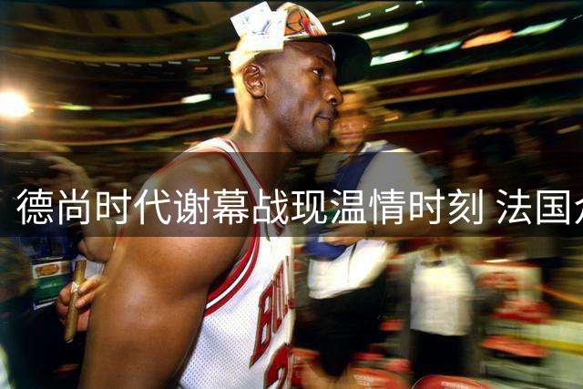德尚时代谢幕战现温情时刻 法国众将赛后集体开启度假模式