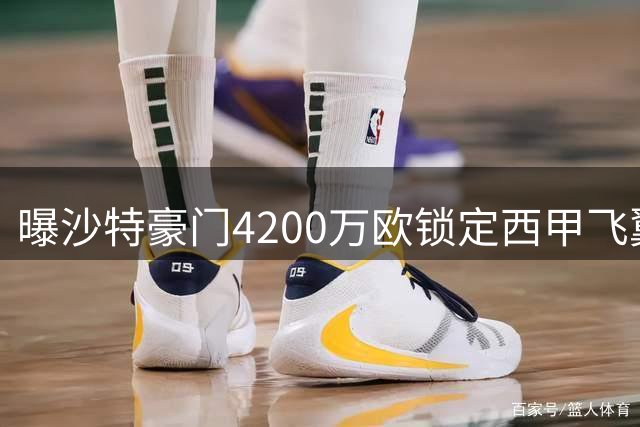 曝沙特豪门4200万欧锁定西甲飞翼 四年合约细节全曝光