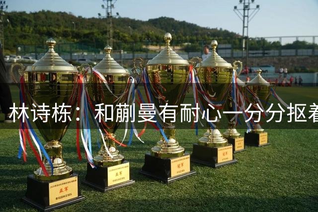 林诗栋：和蒯曼有耐心一分分抠着打 关键分处理果断坚决
