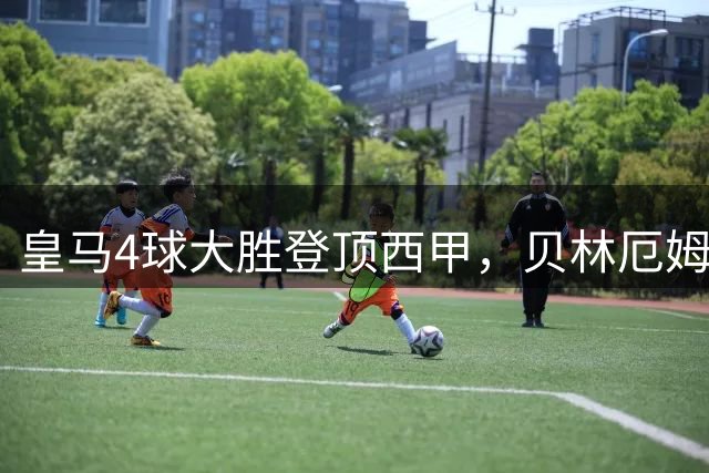 皇马4球大胜登顶西甲，贝林厄姆闪耀全场，姆巴佩破门建功