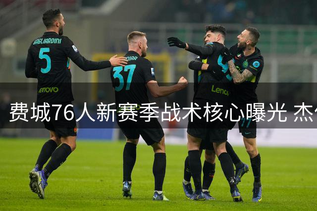费城76人新赛季战术核心曝光 杰伦-布朗将获无限开火权