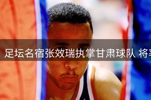 足坛名宿张效瑞执掌甘肃球队 将率队挑战国安足协杯