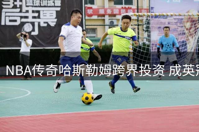 NBA传奇哈斯勒姆跨界投资 成英冠伊普斯维奇俱乐部股东